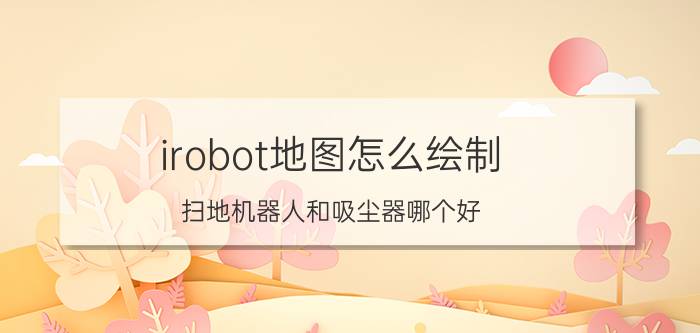 irobot地图怎么绘制 扫地机器人和吸尘器哪个好？